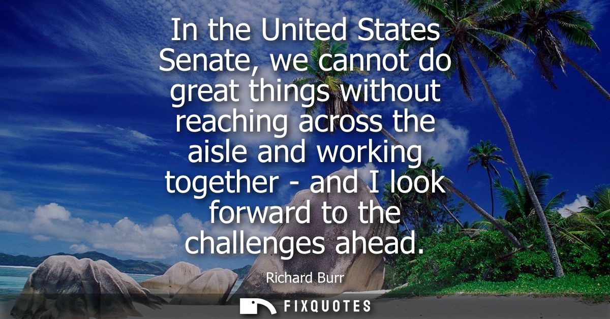 In the United States Senate, we cannot do great things without reaching across the aisle and working together - and I lo