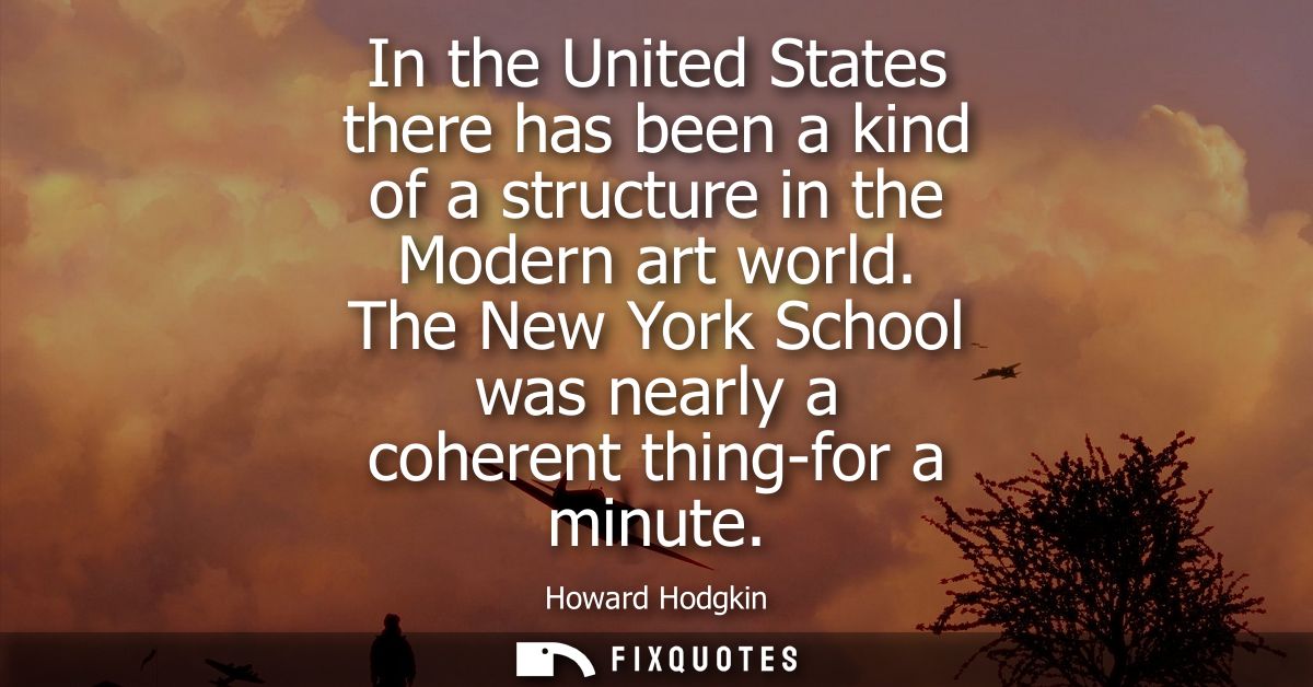 In the United States there has been a kind of a structure in the Modern art world. The New York School was nearly a cohe