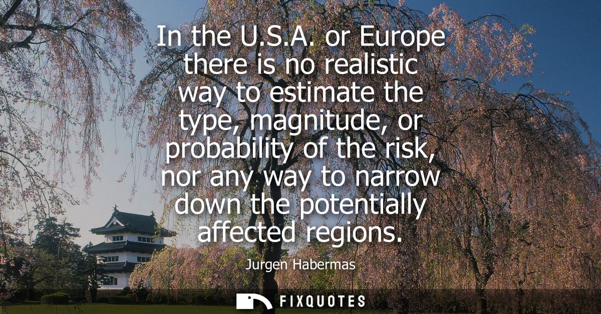 In the U.S.A. or Europe there is no realistic way to estimate the type, magnitude, or probability of the risk, nor any w