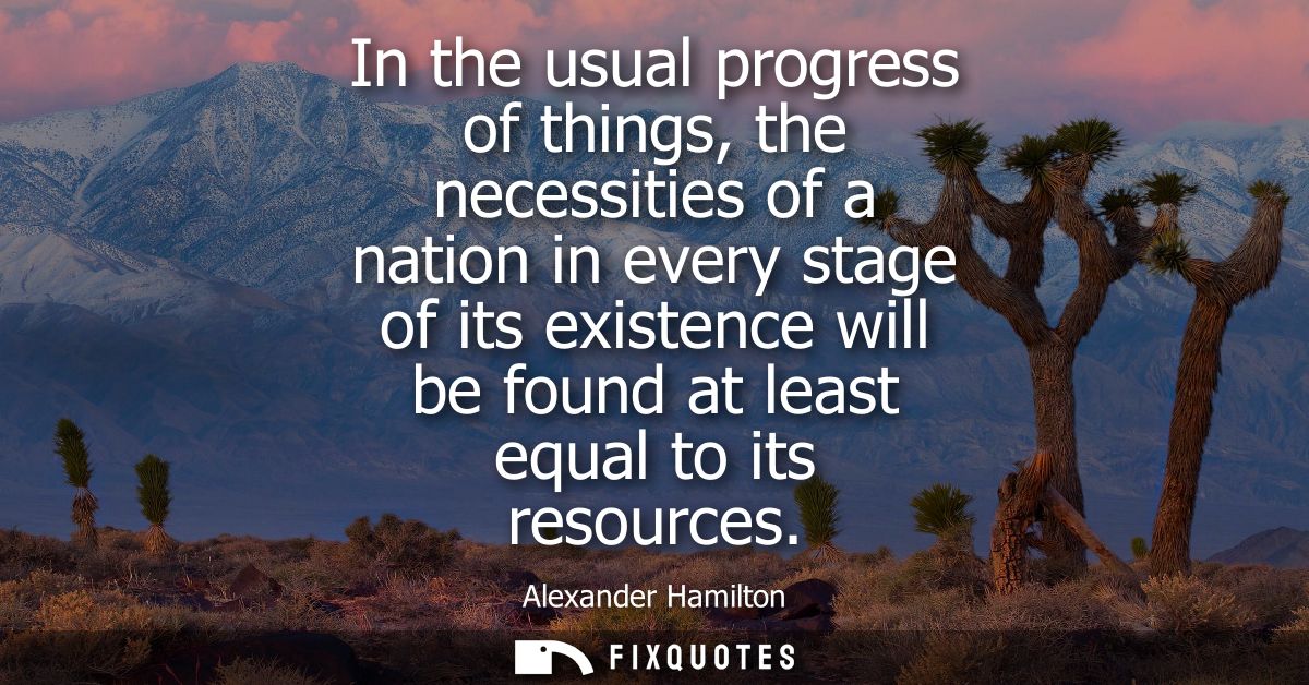In the usual progress of things, the necessities of a nation in every stage of its existence will be found at least equa
