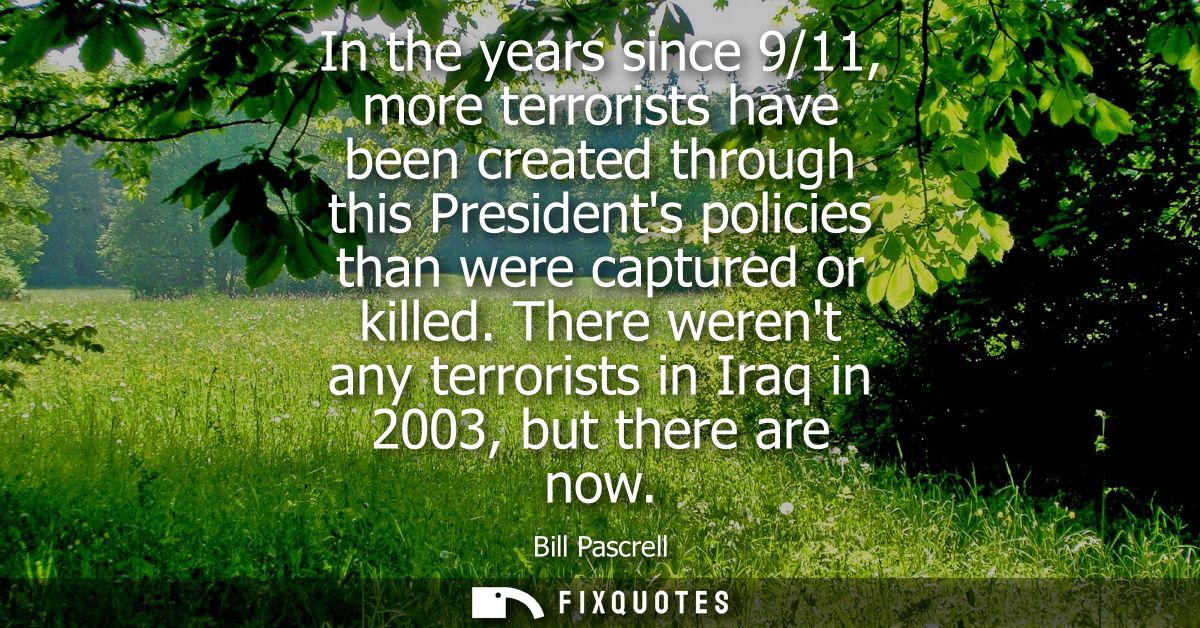 In the years since 9/11, more terrorists have been created through this Presidents policies than were captured or killed