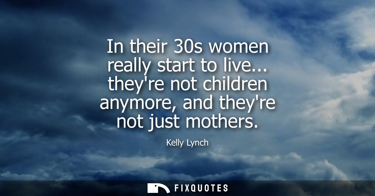 In their 30s women really start to live... theyre not children anymore, and theyre not just mothers