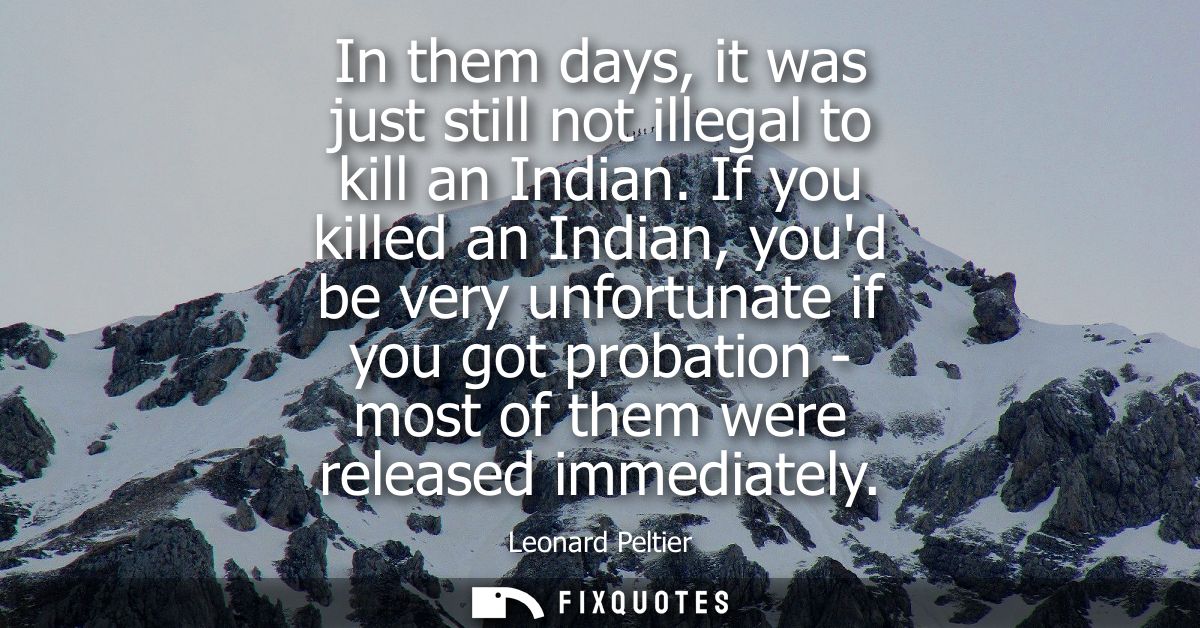In them days, it was just still not illegal to kill an Indian. If you killed an Indian, youd be very unfortunate if you 