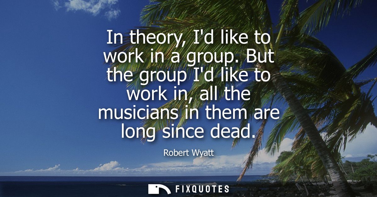 In theory, Id like to work in a group. But the group Id like to work in, all the musicians in them are long since dead