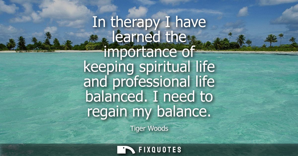 In therapy I have learned the importance of keeping spiritual life and professional life balanced. I need to regain my b