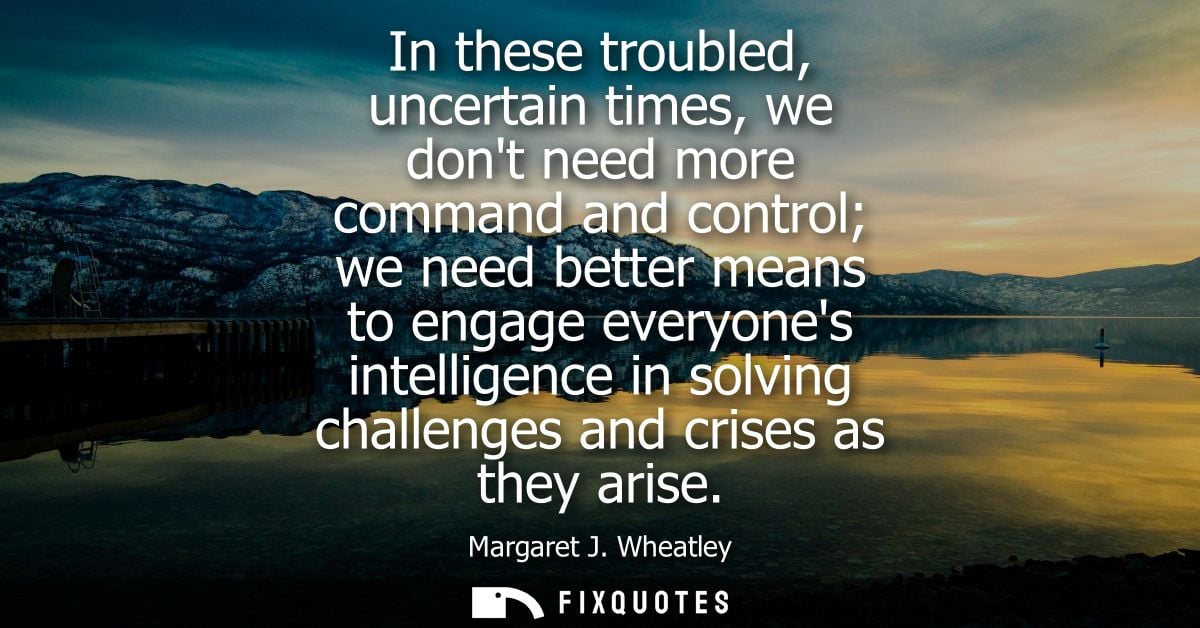 In these troubled, uncertain times, we dont need more command and control we need better means to engage everyones intel