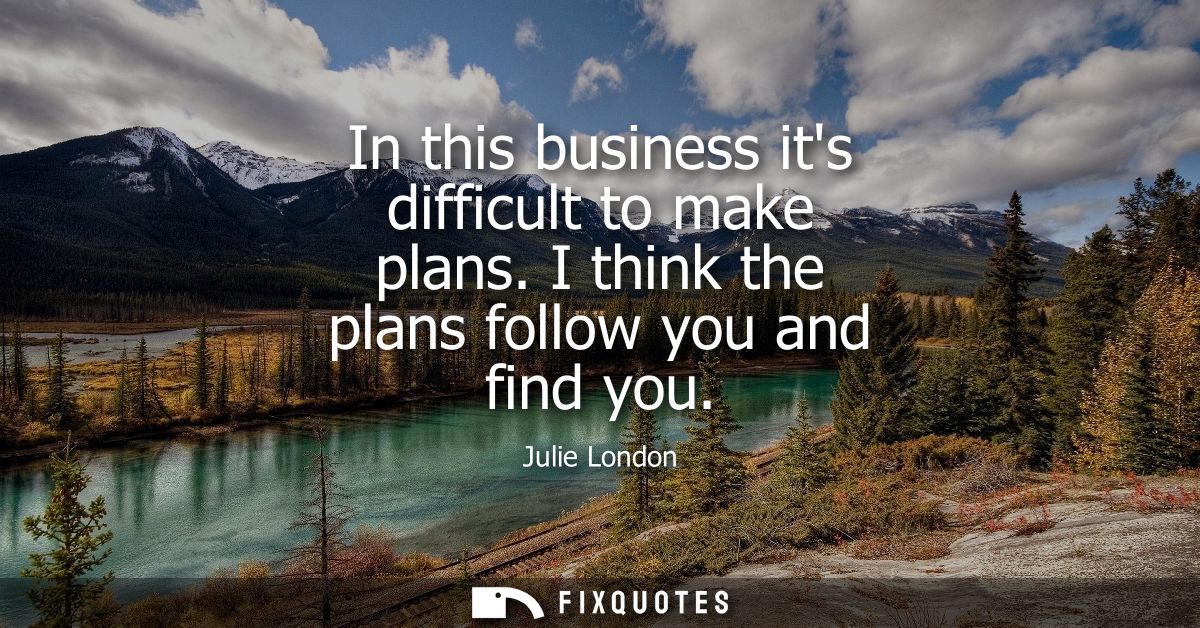 In this business its difficult to make plans. I think the plans follow you and find you