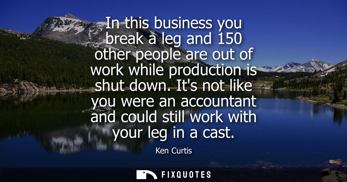 In this business you break a leg and 150 other people are out of work while production is shut down. Its not like you we