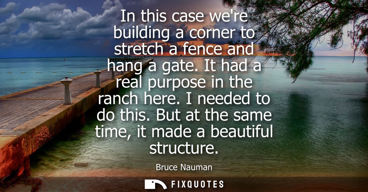 In this case were building a corner to stretch a fence and hang a gate. It had a real purpose in the ranch here. I neede