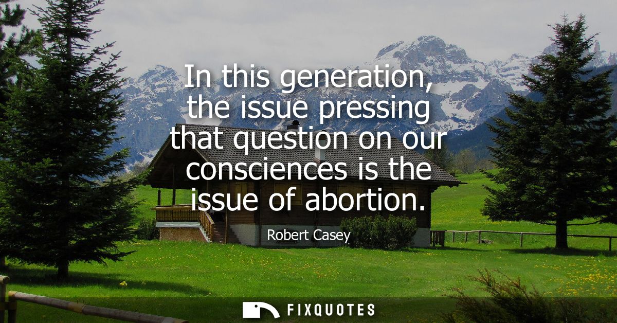 In this generation, the issue pressing that question on our consciences is the issue of abortion