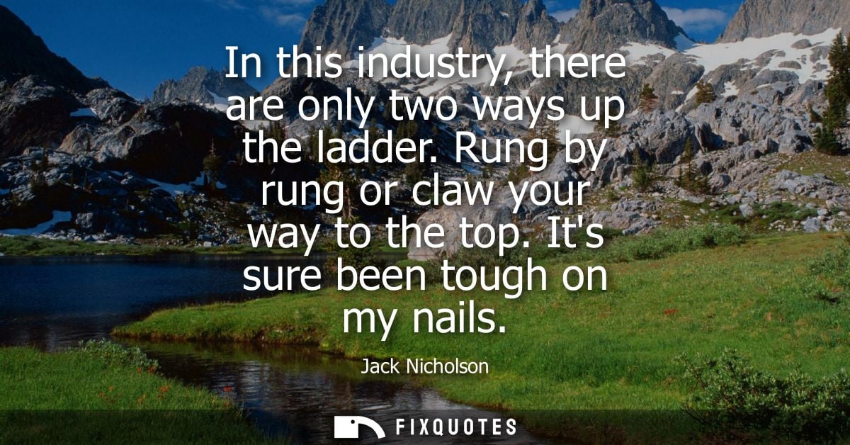In this industry, there are only two ways up the ladder. Rung by rung or claw your way to the top. Its sure been tough o