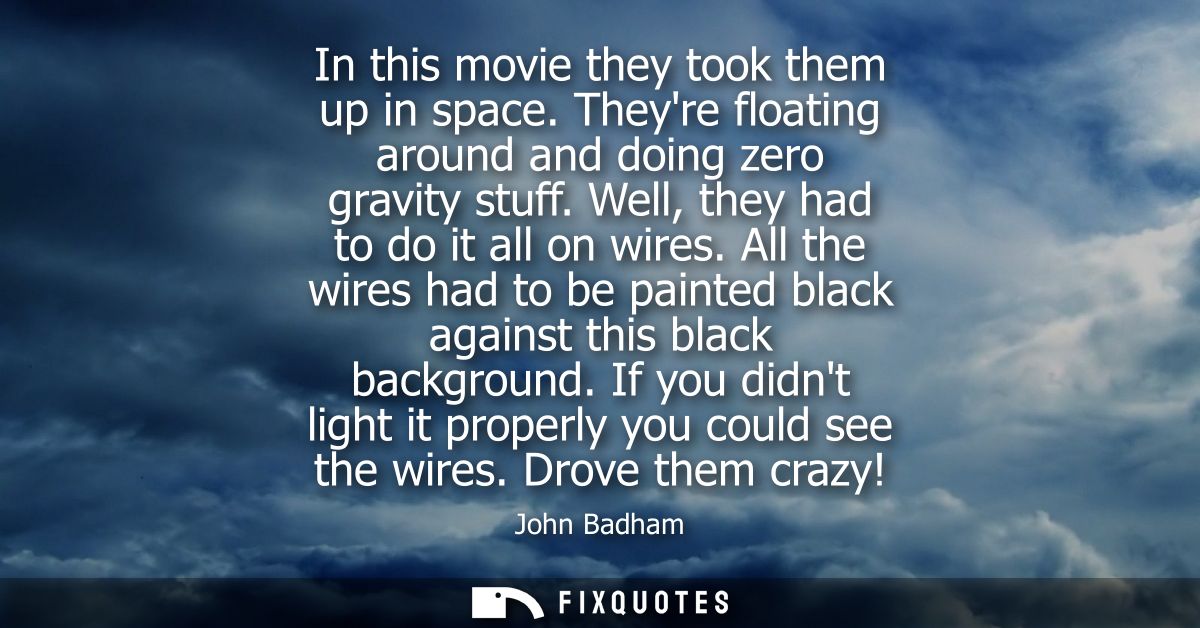 In this movie they took them up in space. Theyre floating around and doing zero gravity stuff. Well, they had to do it a