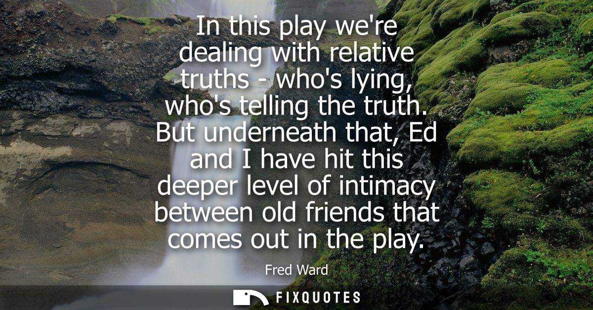 In this play were dealing with relative truths - whos lying, whos telling the truth. But underneath that, Ed and I have 