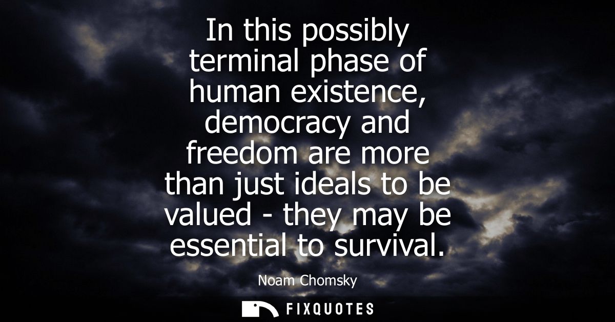 In this possibly terminal phase of human existence, democracy and freedom are more than just ideals to be valued - they 