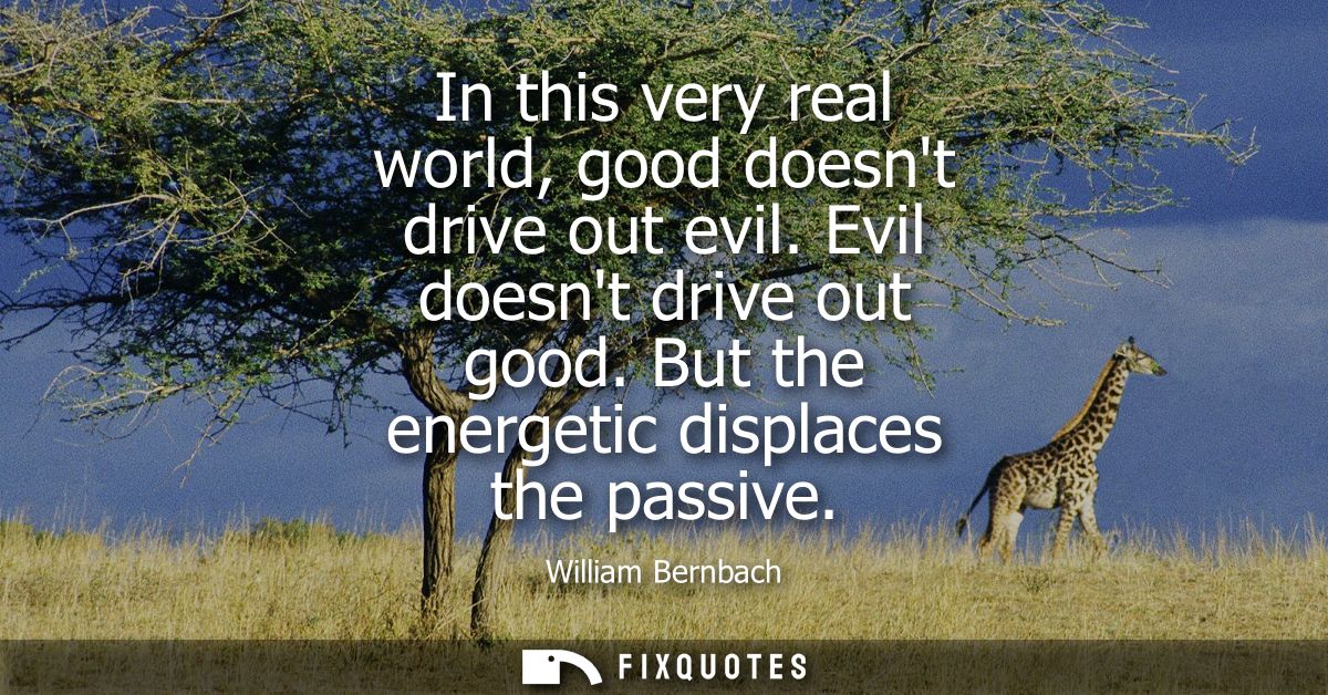 In this very real world, good doesnt drive out evil. Evil doesnt drive out good. But the energetic displaces the passive