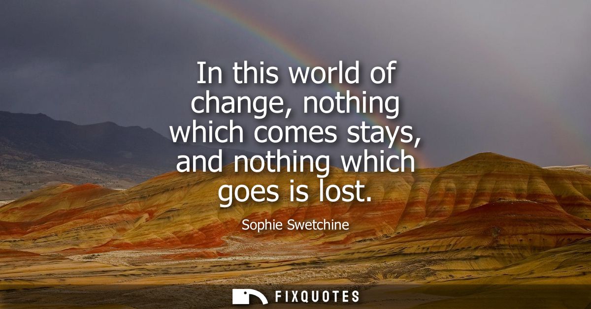 In this world of change, nothing which comes stays, and nothing which goes is lost