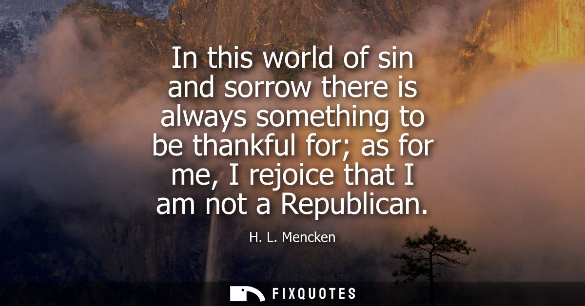 In this world of sin and sorrow there is always something to be thankful for as for me, I rejoice that I am not a Republ