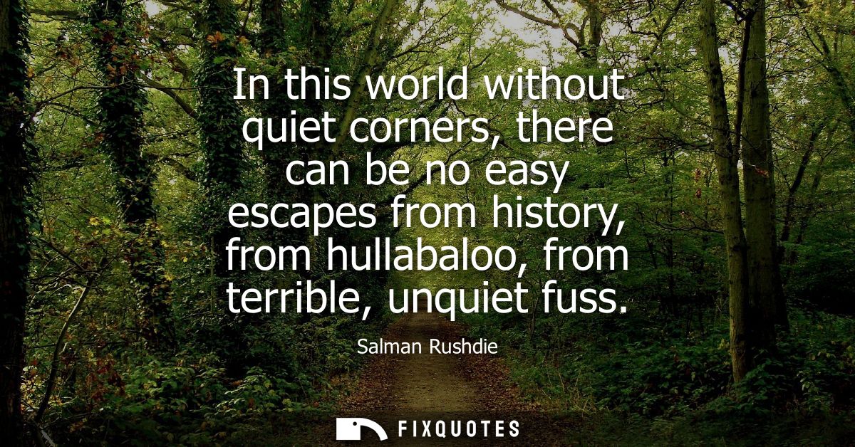 In this world without quiet corners, there can be no easy escapes from history, from hullabaloo, from terrible, unquiet 
