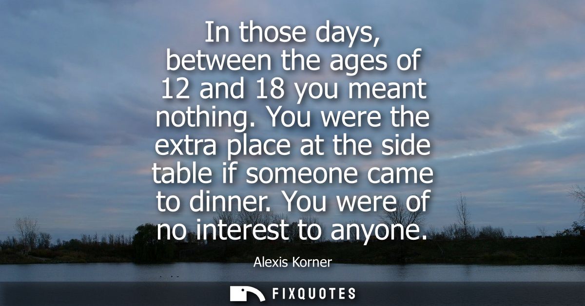 In those days, between the ages of 12 and 18 you meant nothing. You were the extra place at the side table if someone ca