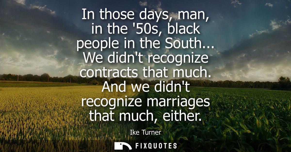 In those days, man, in the 50s, black people in the South... We didnt recognize contracts that much. And we didnt recogn