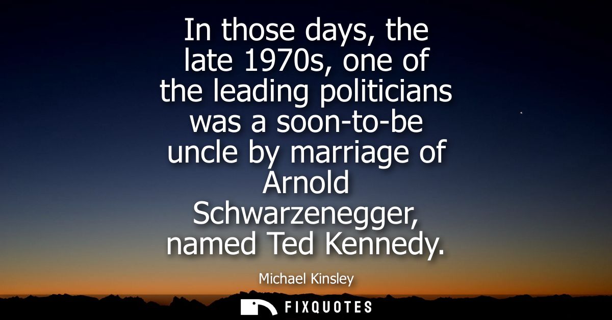 In those days, the late 1970s, one of the leading politicians was a soon-to-be uncle by marriage of Arnold Schwarzenegge
