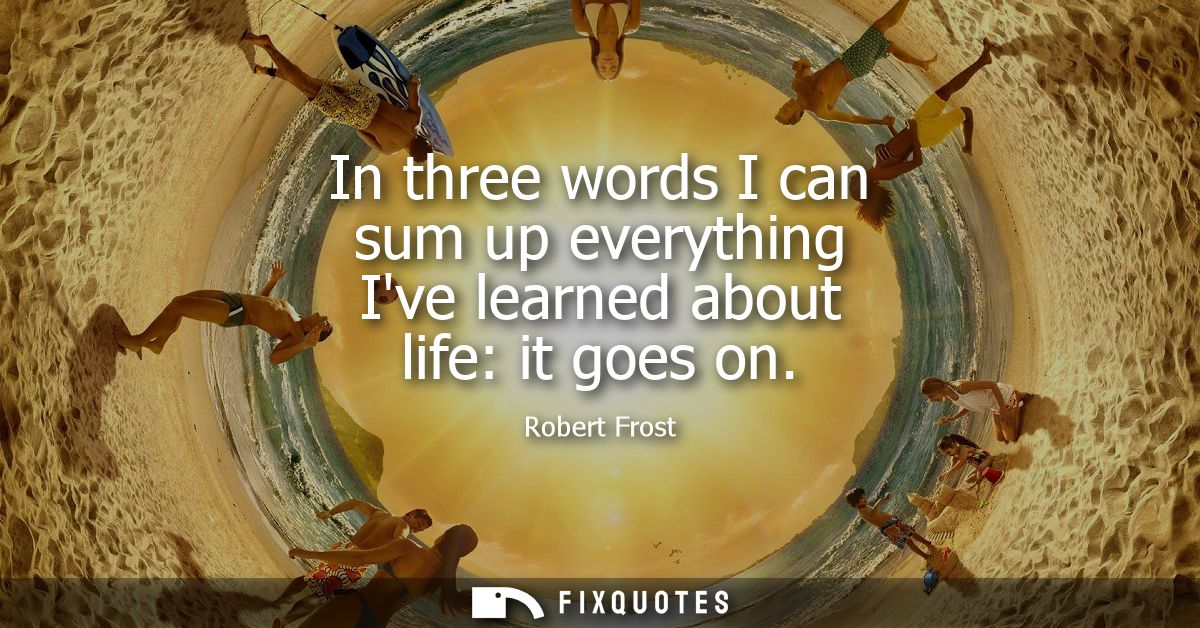In three words I can sum up everything Ive learned about life: it goes on