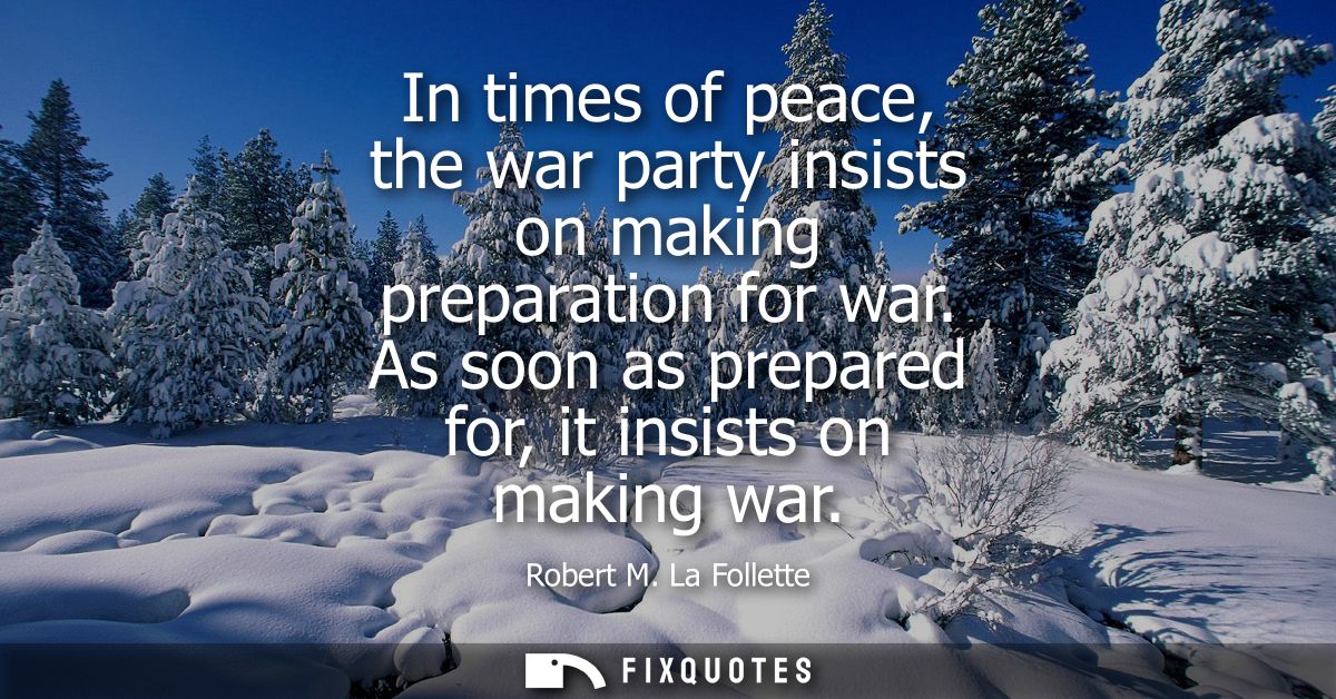 In times of peace, the war party insists on making preparation for war. As soon as prepared for, it insists on making wa