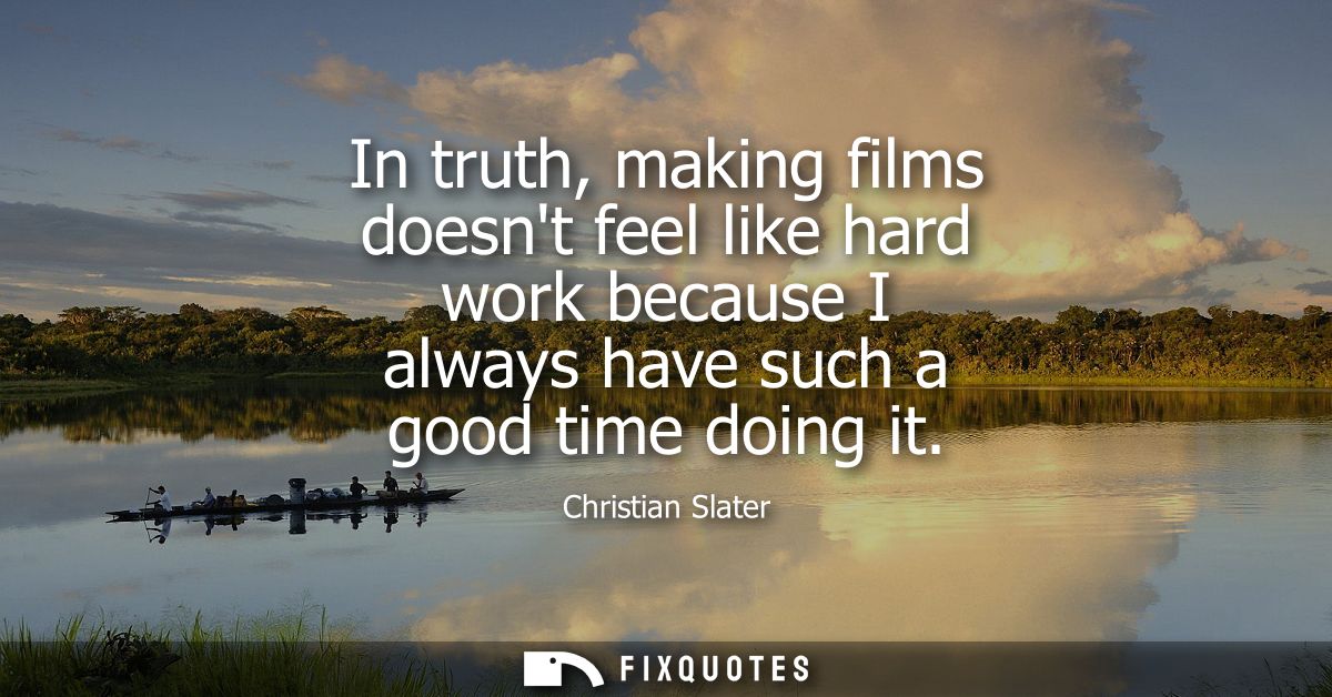In truth, making films doesnt feel like hard work because I always have such a good time doing it