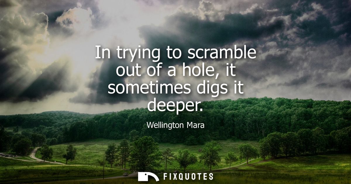In trying to scramble out of a hole, it sometimes digs it deeper