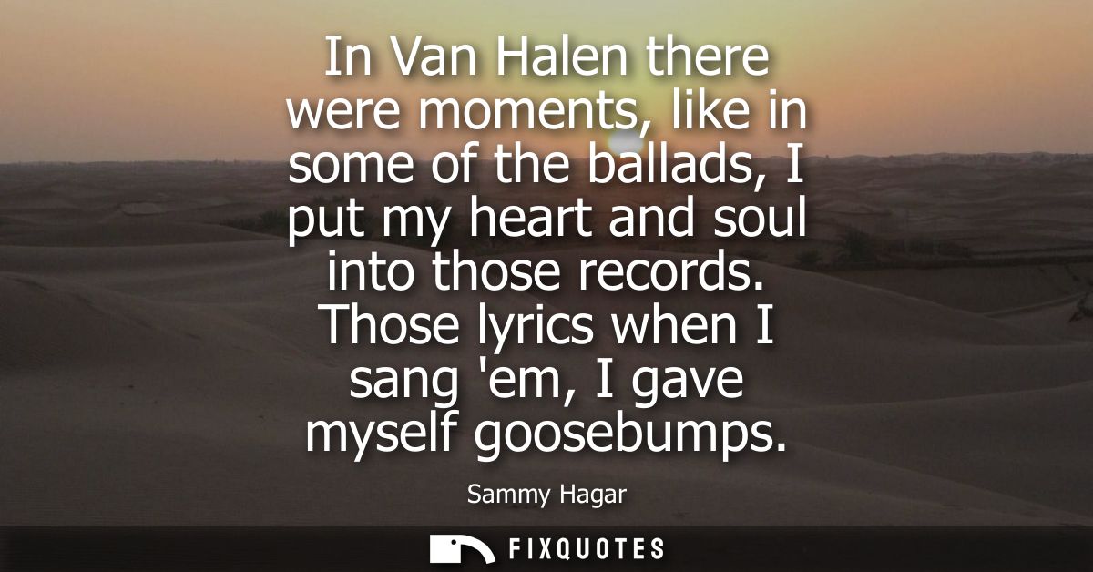In Van Halen there were moments, like in some of the ballads, I put my heart and soul into those records. Those lyrics w