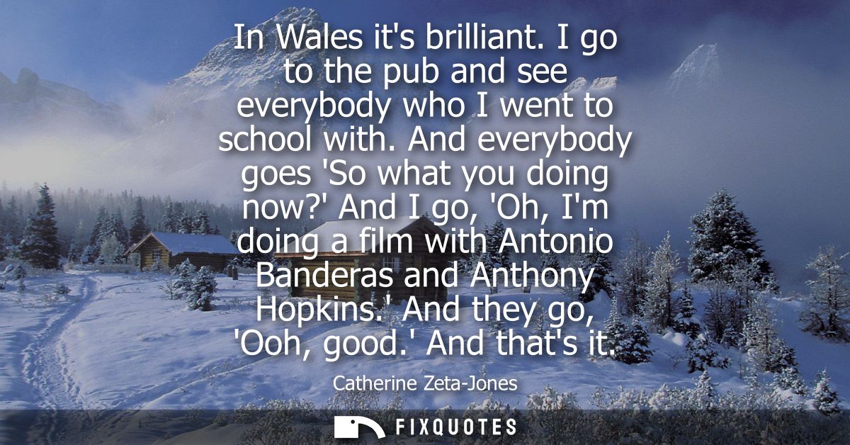 In Wales its brilliant. I go to the pub and see everybody who I went to school with. And everybody goes So what you doin