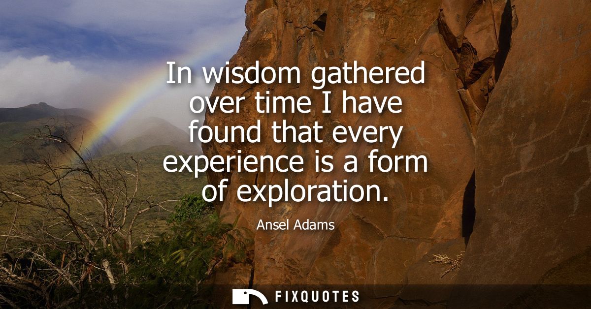 In wisdom gathered over time I have found that every experience is a form of exploration
