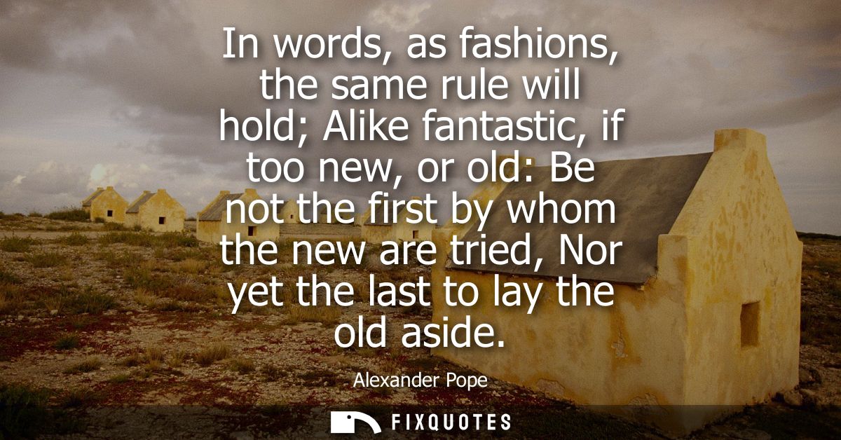 In words, as fashions, the same rule will hold Alike fantastic, if too new, or old: Be not the first by whom the new are