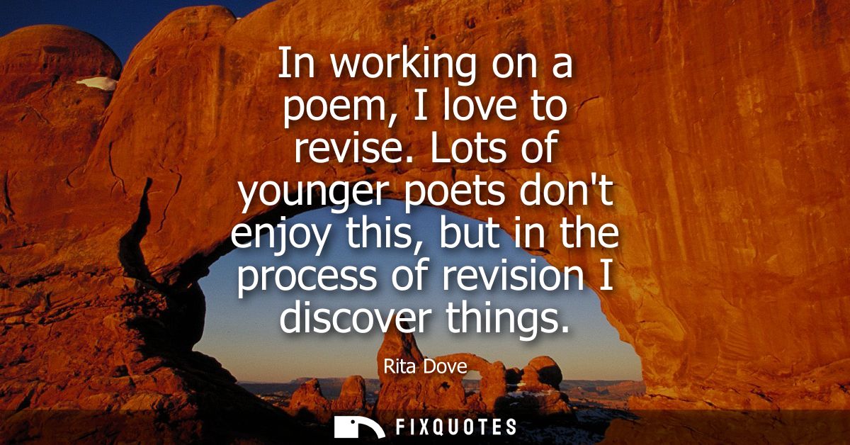 In working on a poem, I love to revise. Lots of younger poets dont enjoy this, but in the process of revision I discover