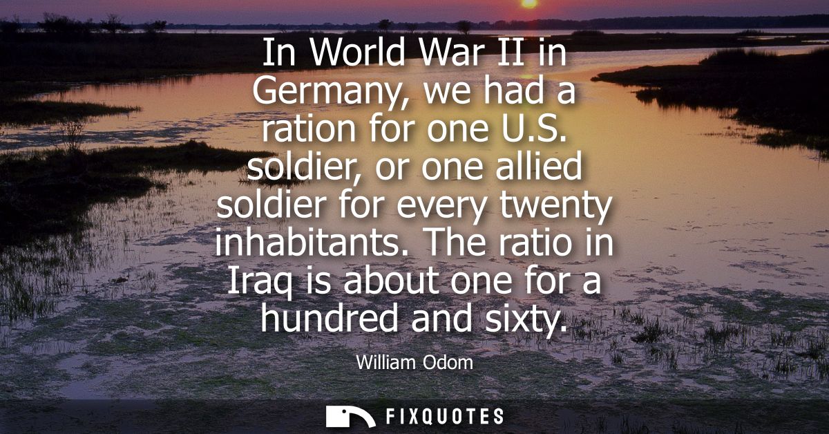 In World War II in Germany, we had a ration for one U.S. soldier, or one allied soldier for every twenty inhabitants.