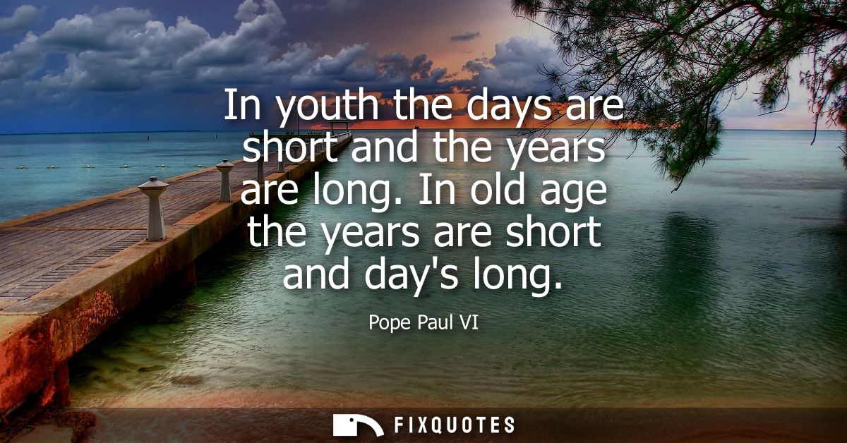 In youth the days are short and the years are long. In old age the years are short and days long
