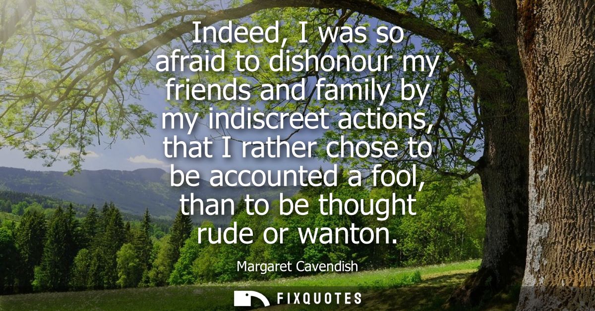 Indeed, I was so afraid to dishonour my friends and family by my indiscreet actions, that I rather chose to be accounted