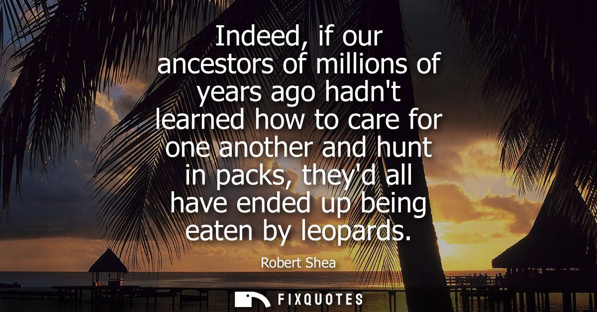 Indeed, if our ancestors of millions of years ago hadnt learned how to care for one another and hunt in packs, theyd all