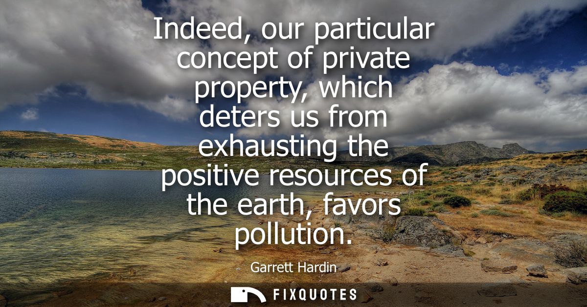 Indeed, our particular concept of private property, which deters us from exhausting the positive resources of the earth,