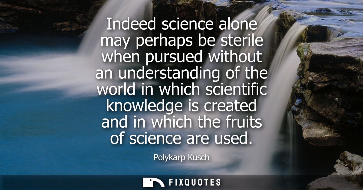 Indeed science alone may perhaps be sterile when pursued without an understanding of the world in which scientific knowl