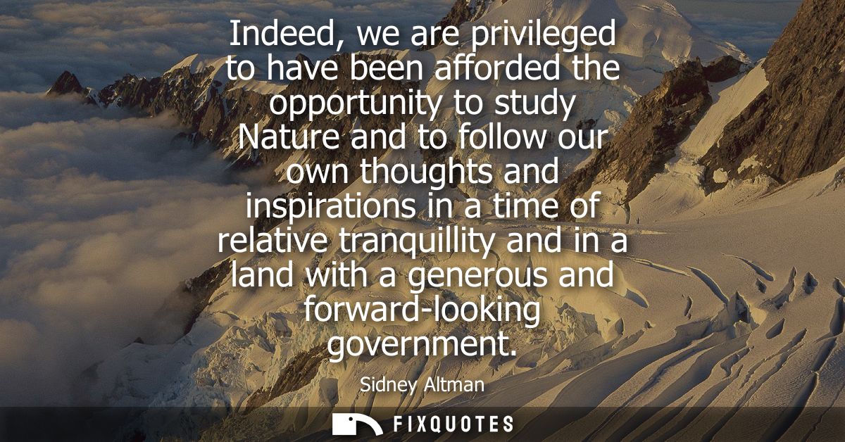 Indeed, we are privileged to have been afforded the opportunity to study Nature and to follow our own thoughts and inspi