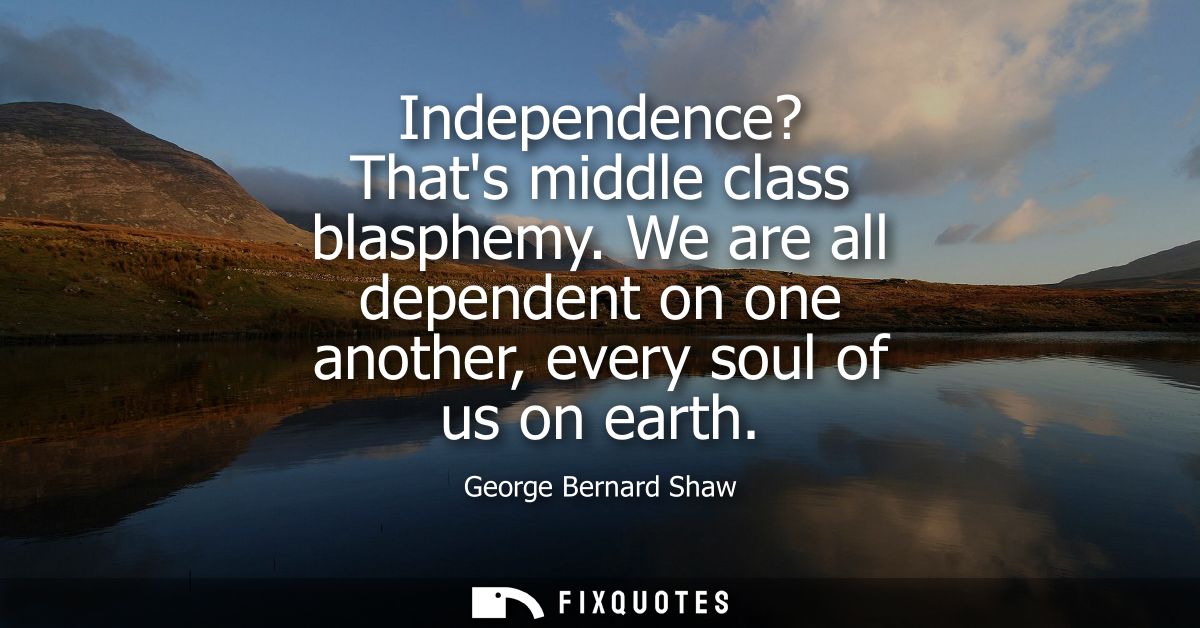 Independence? Thats middle class blasphemy. We are all dependent on one another, every soul of us on earth