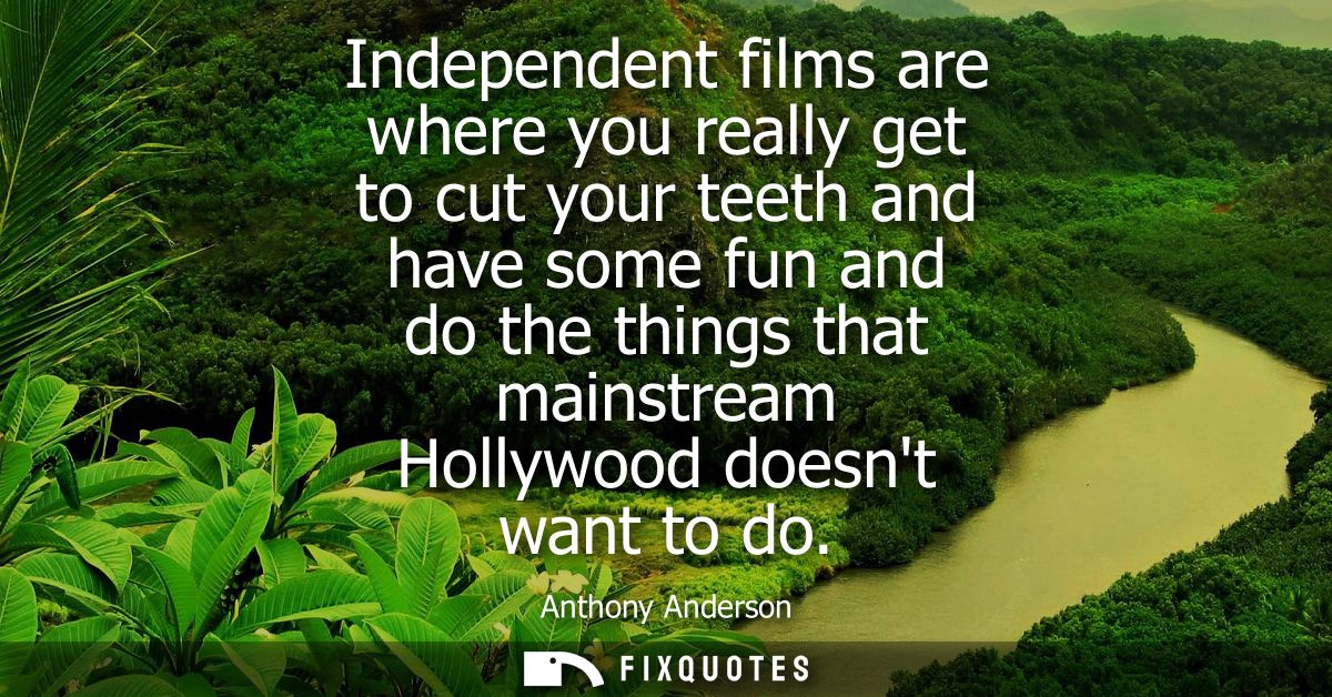 Independent films are where you really get to cut your teeth and have some fun and do the things that mainstream Hollywo