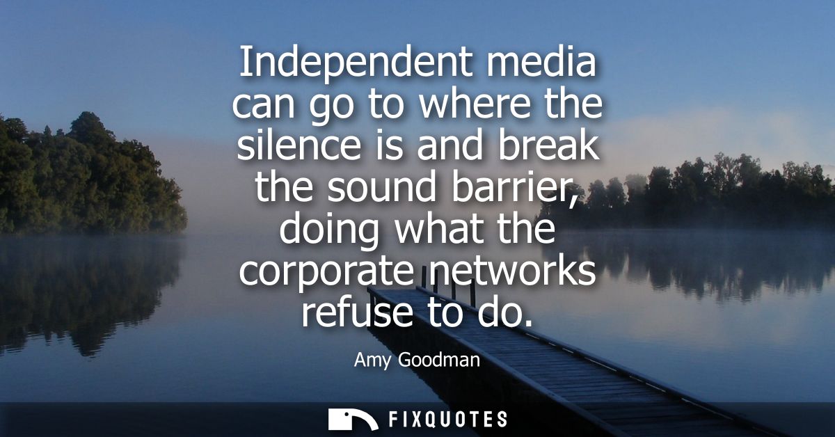 Independent media can go to where the silence is and break the sound barrier, doing what the corporate networks refuse t