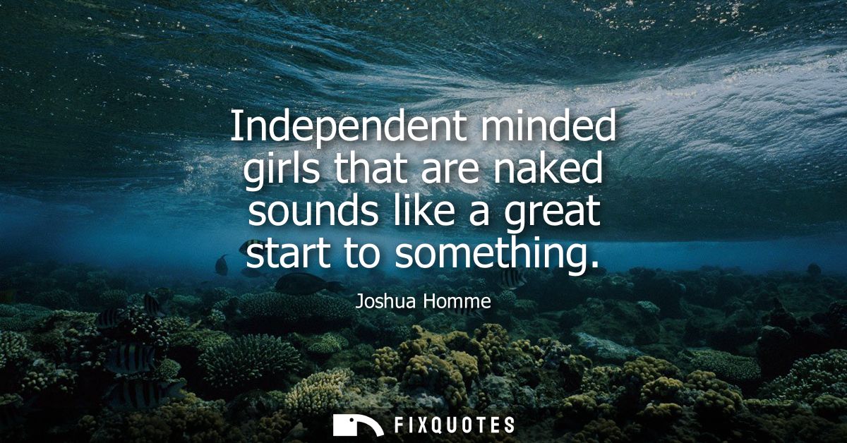 Independent minded girls that are naked sounds like a great start to something