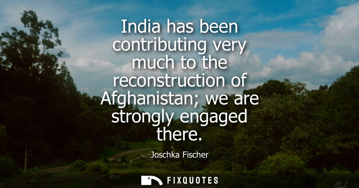India has been contributing very much to the reconstruction of Afghanistan we are strongly engaged there
