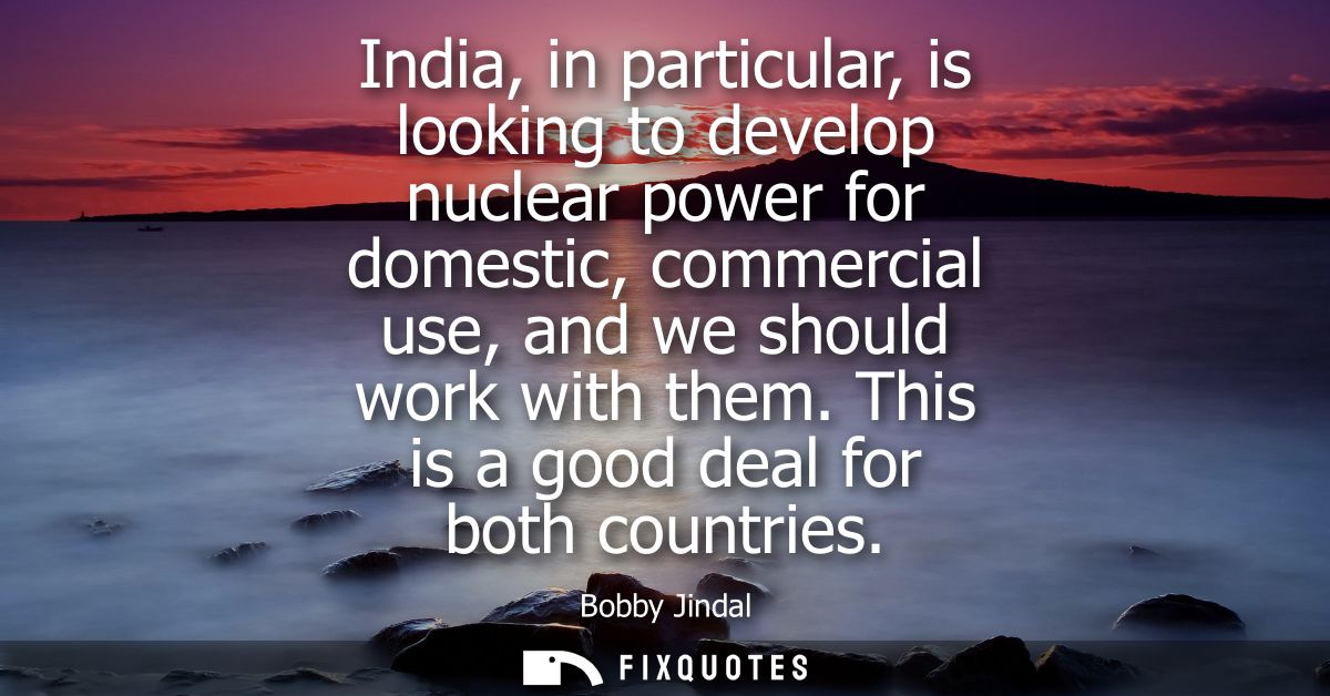 India, in particular, is looking to develop nuclear power for domestic, commercial use, and we should work with them. Th