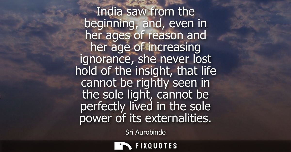 India saw from the beginning, and, even in her ages of reason and her age of increasing ignorance, she never lost hold o