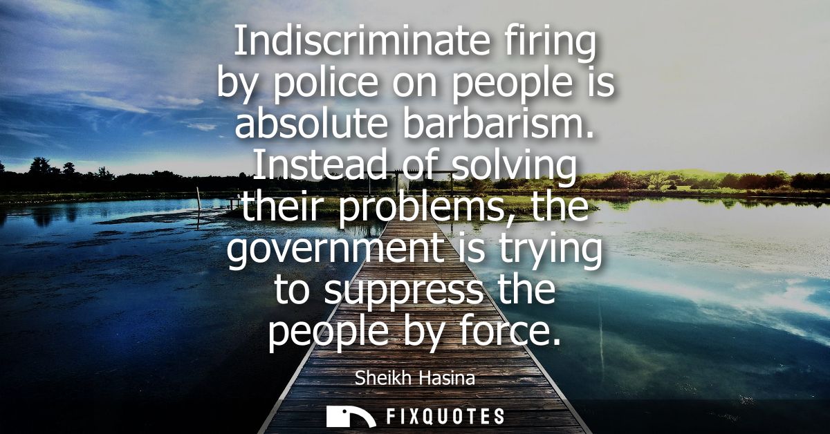 Indiscriminate firing by police on people is absolute barbarism. Instead of solving their problems, the government is tr