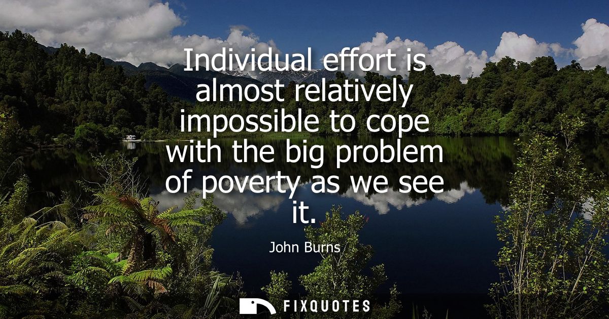 Individual effort is almost relatively impossible to cope with the big problem of poverty as we see it